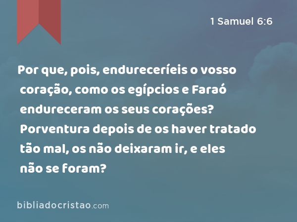 Por que, pois, endureceríeis o vosso coração, como os egípcios e Faraó endureceram os seus corações? Porventura depois de os haver tratado tão mal, os não deixaram ir, e eles não se foram? - 1 Samuel 6:6