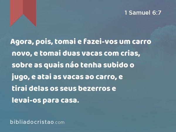 Agora, pois, tomai e fazei-vos um carro novo, e tomai duas vacas com crias, sobre as quais náo tenha subido o jugo, e atai as vacas ao carro, e tirai delas os seus bezerros e levai-os para casa. - 1 Samuel 6:7