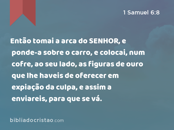 Então tomai a arca do SENHOR, e ponde-a sobre o carro, e colocai, num cofre, ao seu lado, as figuras de ouro que lhe haveis de oferecer em expiação da culpa, e assim a enviareis, para que se vá. - 1 Samuel 6:8