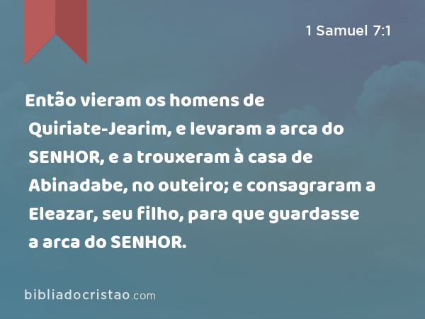 Então vieram os homens de Quiriate-Jearim, e levaram a arca do SENHOR, e a trouxeram à casa de Abinadabe, no outeiro; e consagraram a Eleazar, seu filho, para que guardasse a arca do SENHOR. - 1 Samuel 7:1