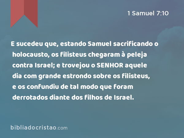 E sucedeu que, estando Samuel sacrificando o holocausto, os filisteus chegaram à peleja contra Israel; e trovejou o SENHOR aquele dia com grande estrondo sobre os filisteus, e os confundiu de tal modo que foram derrotados diante dos filhos de Israel. - 1 Samuel 7:10