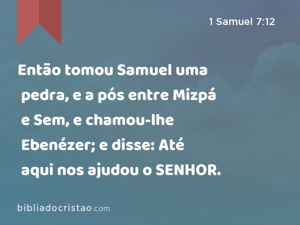 Então tomou Samuel uma pedra, e a pós entre Mizpá e Sem, e chamou-lhe Ebenézer; e disse: Até aqui nos ajudou o SENHOR. - 1 Samuel 7:12