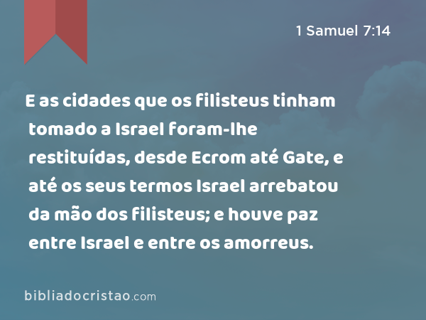 E as cidades que os filisteus tinham tomado a Israel foram-lhe restituídas, desde Ecrom até Gate, e até os seus termos Israel arrebatou da mão dos filisteus; e houve paz entre Israel e entre os amorreus. - 1 Samuel 7:14