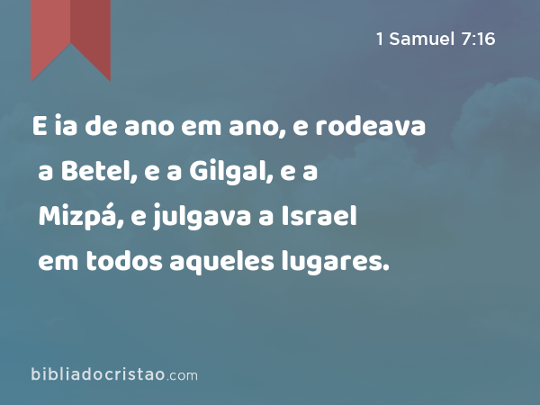 E ia de ano em ano, e rodeava a Betel, e a Gilgal, e a Mizpá, e julgava a Israel em todos aqueles lugares. - 1 Samuel 7:16