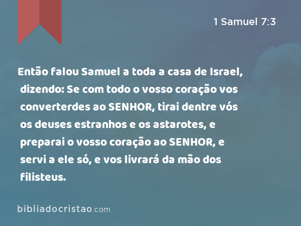 Então falou Samuel a toda a casa de Israel, dizendo: Se com todo o vosso coração vos converterdes ao SENHOR, tirai dentre vós os deuses estranhos e os astarotes, e preparai o vosso coração ao SENHOR, e servi a ele só, e vos livrará da mão dos filisteus. - 1 Samuel 7:3