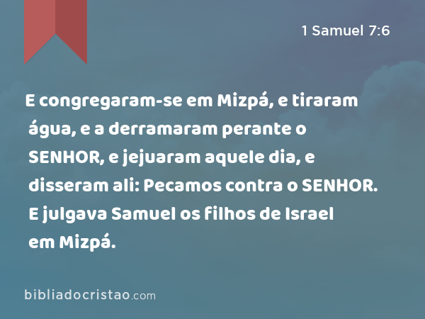 E congregaram-se em Mizpá, e tiraram água, e a derramaram perante o SENHOR, e jejuaram aquele dia, e disseram ali: Pecamos contra o SENHOR. E julgava Samuel os filhos de Israel em Mizpá. - 1 Samuel 7:6