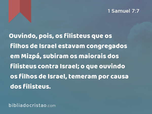 Ouvindo, pois, os filisteus que os filhos de Israel estavam congregados em Mizpá, subiram os maiorais dos filisteus contra Israel; o que ouvindo os filhos de Israel, temeram por causa dos filisteus. - 1 Samuel 7:7