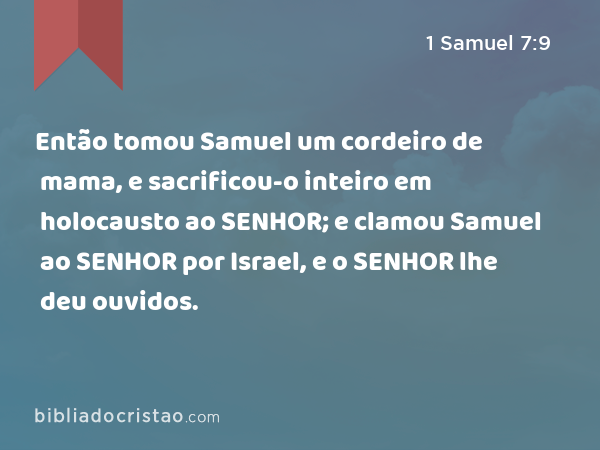 Então tomou Samuel um cordeiro de mama, e sacrificou-o inteiro em holocausto ao SENHOR; e clamou Samuel ao SENHOR por Israel, e o SENHOR lhe deu ouvidos. - 1 Samuel 7:9