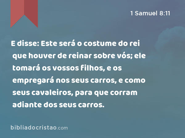 E disse: Este será o costume do rei que houver de reinar sobre vós; ele tomará os vossos filhos, e os empregará nos seus carros, e como seus cavaleiros, para que corram adiante dos seus carros. - 1 Samuel 8:11