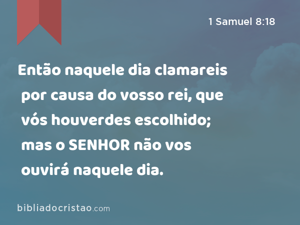 Então naquele dia clamareis por causa do vosso rei, que vós houverdes escolhido; mas o SENHOR não vos ouvirá naquele dia. - 1 Samuel 8:18