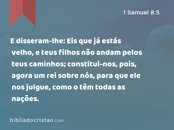 E disseram-lhe: Eis que já estás velho, e teus filhos não andam pelos teus caminhos; constitui-nos, pois, agora um rei sobre nós, para que ele nos julgue, como o têm todas as nações. - 1 Samuel 8:5