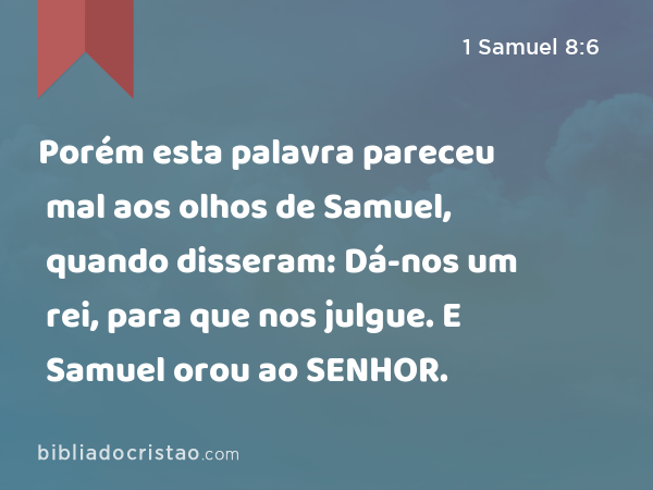 Porém esta palavra pareceu mal aos olhos de Samuel, quando disseram: Dá-nos um rei, para que nos julgue. E Samuel orou ao SENHOR. - 1 Samuel 8:6