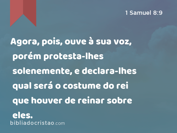 Agora, pois, ouve à sua voz, porém protesta-lhes solenemente, e declara-lhes qual será o costume do rei que houver de reinar sobre eles. - 1 Samuel 8:9