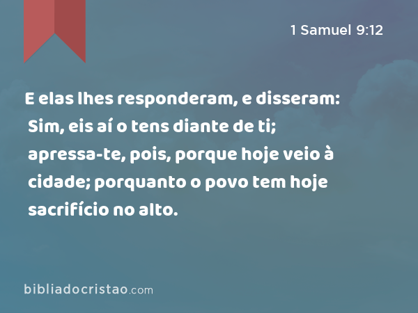 E elas lhes responderam, e disseram: Sim, eis aí o tens diante de ti; apressa-te, pois, porque hoje veio à cidade; porquanto o povo tem hoje sacrifício no alto. - 1 Samuel 9:12