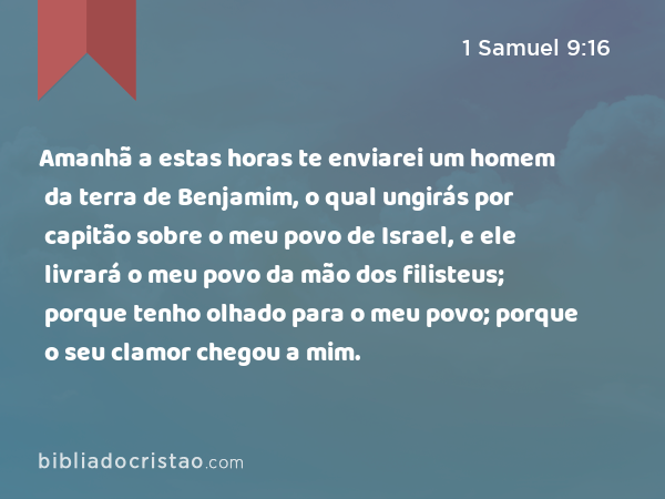 Amanhã a estas horas te enviarei um homem da terra de Benjamim, o qual ungirás por capitão sobre o meu povo de Israel, e ele livrará o meu povo da mão dos filisteus; porque tenho olhado para o meu povo; porque o seu clamor chegou a mim. - 1 Samuel 9:16