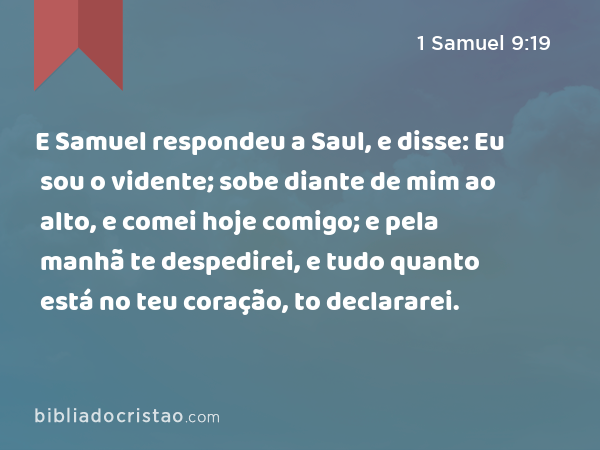 E Samuel respondeu a Saul, e disse: Eu sou o vidente; sobe diante de mim ao alto, e comei hoje comigo; e pela manhã te despedirei, e tudo quanto está no teu coração, to declararei. - 1 Samuel 9:19