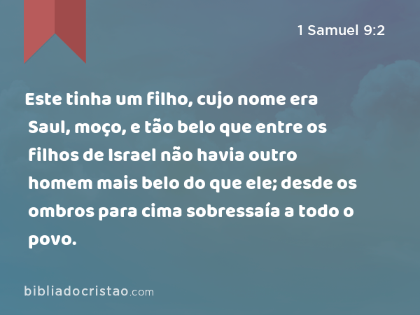 Este tinha um filho, cujo nome era Saul, moço, e tão belo que entre os filhos de Israel não havia outro homem mais belo do que ele; desde os ombros para cima sobressaía a todo o povo. - 1 Samuel 9:2