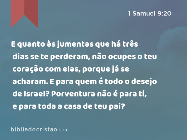 E quanto às jumentas que há três dias se te perderam, não ocupes o teu coração com elas, porque já se acharam. E para quem é todo o desejo de Israel? Porventura não é para ti, e para toda a casa de teu pai? - 1 Samuel 9:20