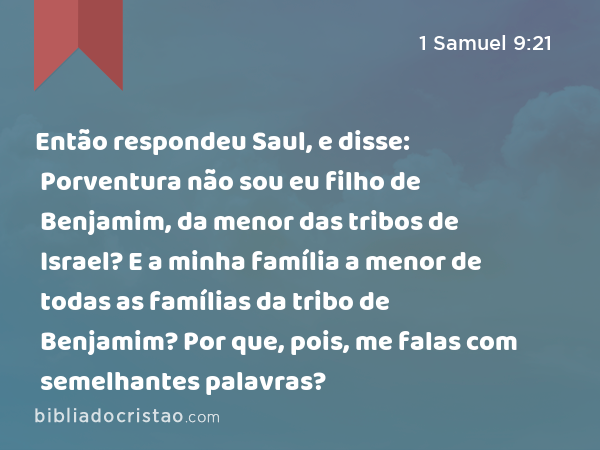 Então respondeu Saul, e disse: Porventura não sou eu filho de Benjamim, da menor das tribos de Israel? E a minha família a menor de todas as famílias da tribo de Benjamim? Por que, pois, me falas com semelhantes palavras? - 1 Samuel 9:21