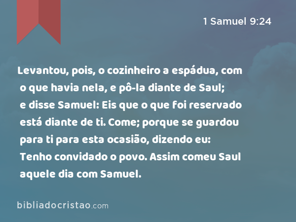 Levantou, pois, o cozinheiro a espádua, com o que havia nela, e pô-la diante de Saul; e disse Samuel: Eis que o que foi reservado está diante de ti. Come; porque se guardou para ti para esta ocasião, dizendo eu: Tenho convidado o povo. Assim comeu Saul aquele dia com Samuel. - 1 Samuel 9:24