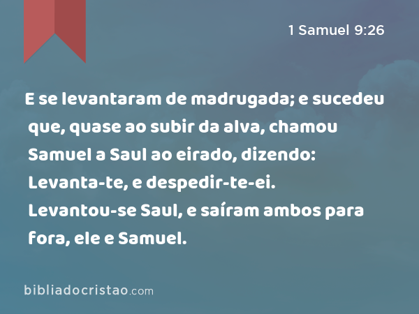 E se levantaram de madrugada; e sucedeu que, quase ao subir da alva, chamou Samuel a Saul ao eirado, dizendo: Levanta-te, e despedir-te-ei. Levantou-se Saul, e saíram ambos para fora, ele e Samuel. - 1 Samuel 9:26