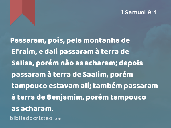 Passaram, pois, pela montanha de Efraim, e dali passaram à terra de Salisa, porém não as acharam; depois passaram à terra de Saalim, porém tampouco estavam ali; também passaram à terra de Benjamim, porém tampouco as acharam. - 1 Samuel 9:4