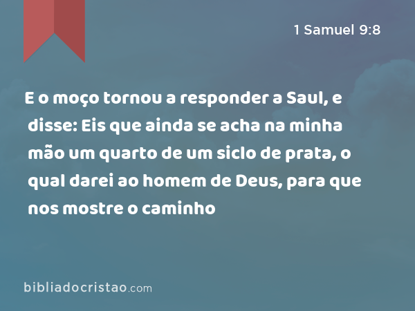 E o moço tornou a responder a Saul, e disse: Eis que ainda se acha na minha mão um quarto de um siclo de prata, o qual darei ao homem de Deus, para que nos mostre o caminho - 1 Samuel 9:8