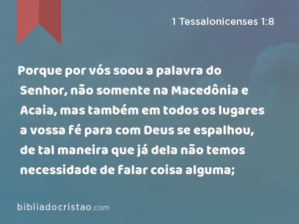 Porque por vós soou a palavra do Senhor, não somente na Macedônia e Acaia, mas também em todos os lugares a vossa fé para com Deus se espalhou, de tal maneira que já dela não temos necessidade de falar coisa alguma; - 1 Tessalonicenses 1:8