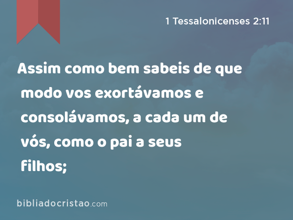 Assim como bem sabeis de que modo vos exortávamos e consolávamos, a cada um de vós, como o pai a seus filhos; - 1 Tessalonicenses 2:11