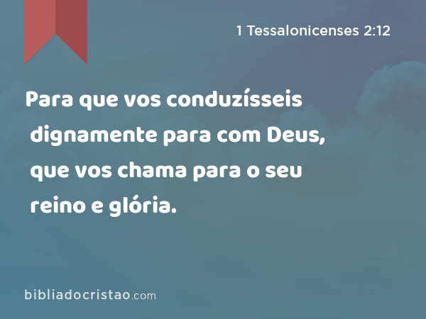 Para que vos conduzísseis dignamente para com Deus, que vos chama para o seu reino e glória. - 1 Tessalonicenses 2:12