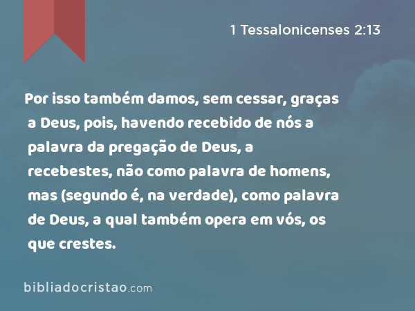 Por isso também damos, sem cessar, graças a Deus, pois, havendo recebido de nós a palavra da pregação de Deus, a recebestes, não como palavra de homens, mas (segundo é, na verdade), como palavra de Deus, a qual também opera em vós, os que crestes. - 1 Tessalonicenses 2:13