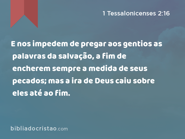 E nos impedem de pregar aos gentios as palavras da salvação, a fim de encherem sempre a medida de seus pecados; mas a ira de Deus caiu sobre eles até ao fim. - 1 Tessalonicenses 2:16