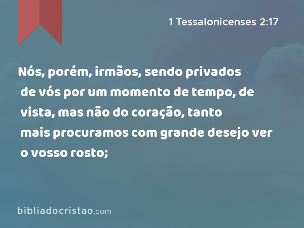 Nós, porém, irmãos, sendo privados de vós por um momento de tempo, de vista, mas não do coração, tanto mais procuramos com grande desejo ver o vosso rosto; - 1 Tessalonicenses 2:17