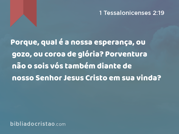 Porque, qual é a nossa esperança, ou gozo, ou coroa de glória? Porventura não o sois vós também diante de nosso Senhor Jesus Cristo em sua vinda? - 1 Tessalonicenses 2:19