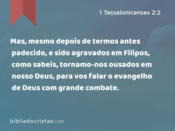 Mas, mesmo depois de termos antes padecido, e sido agravados em Filipos, como sabeis, tornamo-nos ousados em nosso Deus, para vos falar o evangelho de Deus com grande combate. - 1 Tessalonicenses 2:2