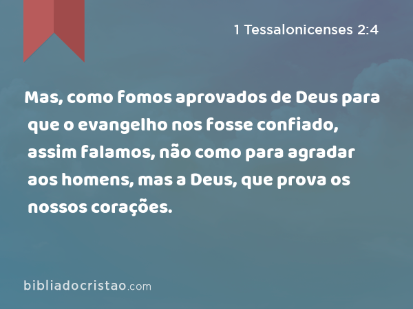 Mas, como fomos aprovados de Deus para que o evangelho nos fosse confiado, assim falamos, não como para agradar aos homens, mas a Deus, que prova os nossos corações. - 1 Tessalonicenses 2:4