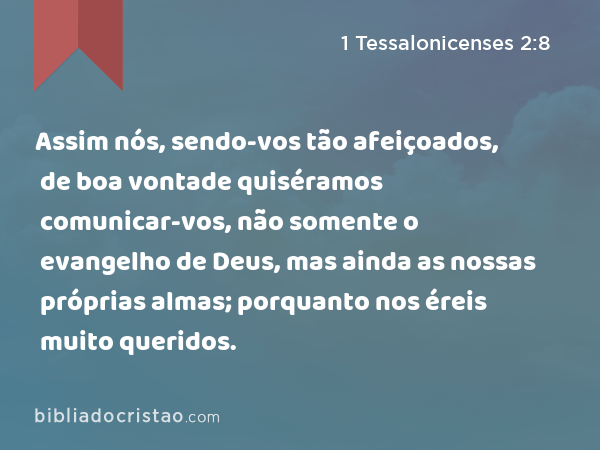 Assim nós, sendo-vos tão afeiçoados, de boa vontade quiséramos comunicar-vos, não somente o evangelho de Deus, mas ainda as nossas próprias almas; porquanto nos éreis muito queridos. - 1 Tessalonicenses 2:8