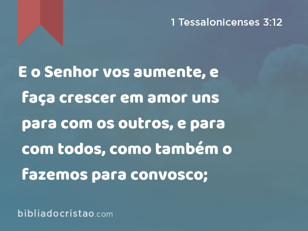 E o Senhor vos aumente, e faça crescer em amor uns para com os outros, e para com todos, como também o fazemos para convosco; - 1 Tessalonicenses 3:12