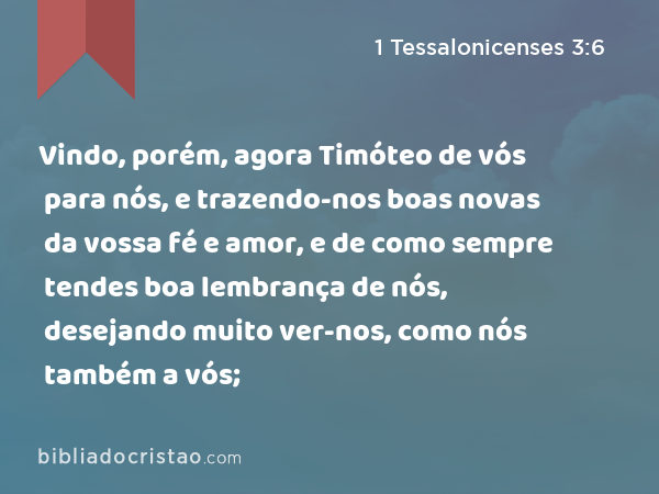 Vindo, porém, agora Timóteo de vós para nós, e trazendo-nos boas novas da vossa fé e amor, e de como sempre tendes boa lembrança de nós, desejando muito ver-nos, como nós também a vós; - 1 Tessalonicenses 3:6