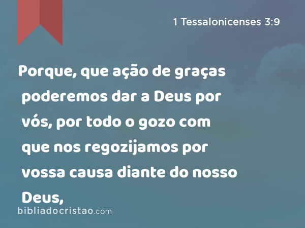 Porque, que ação de graças poderemos dar a Deus por vós, por todo o gozo com que nos regozijamos por vossa causa diante do nosso Deus, - 1 Tessalonicenses 3:9