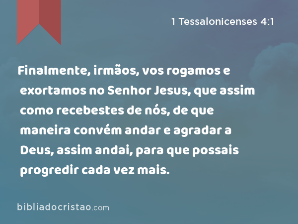 Finalmente, irmãos, vos rogamos e exortamos no Senhor Jesus, que assim como recebestes de nós, de que maneira convém andar e agradar a Deus, assim andai, para que possais progredir cada vez mais. - 1 Tessalonicenses 4:1