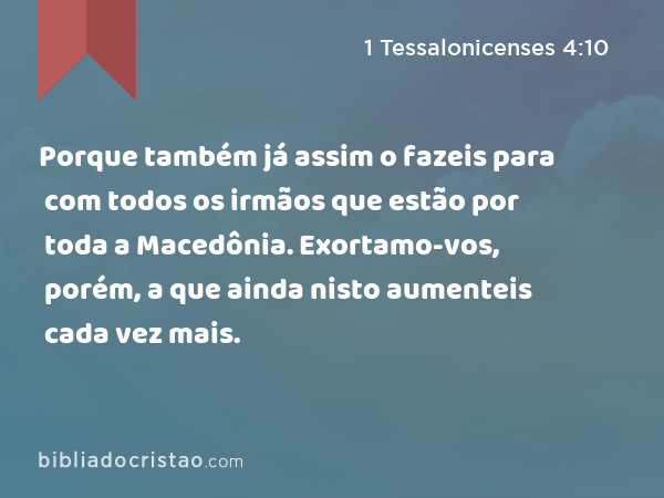 Porque também já assim o fazeis para com todos os irmãos que estão por toda a Macedônia. Exortamo-vos, porém, a que ainda nisto aumenteis cada vez mais. - 1 Tessalonicenses 4:10