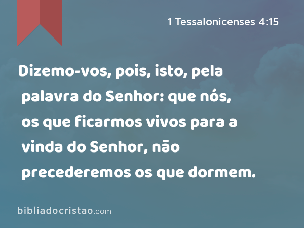 Dizemo-vos, pois, isto, pela palavra do Senhor: que nós, os que ficarmos vivos para a vinda do Senhor, não precederemos os que dormem. - 1 Tessalonicenses 4:15