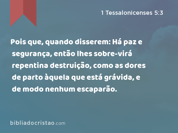 Pois que, quando disserem: Há paz e segurança, então lhes sobre-virá repentina destruição, como as dores de parto àquela que está grávida, e de modo nenhum escaparão. - 1 Tessalonicenses 5:3