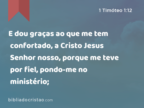 E dou graças ao que me tem confortado, a Cristo Jesus Senhor nosso, porque me teve por fiel, pondo-me no ministério; - 1 Timóteo 1:12