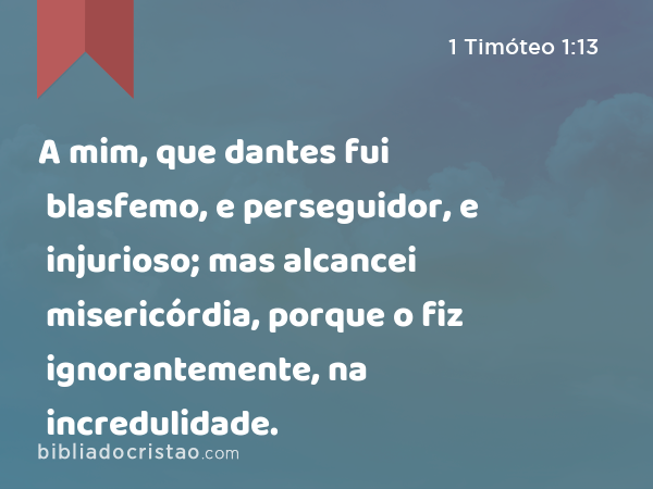 A mim, que dantes fui blasfemo, e perseguidor, e injurioso; mas alcancei misericórdia, porque o fiz ignorantemente, na incredulidade. - 1 Timóteo 1:13