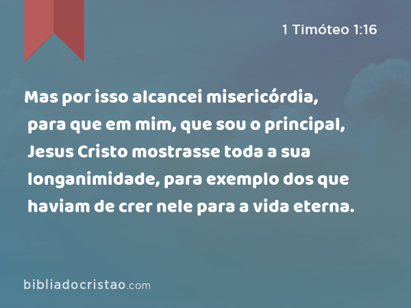 Mas por isso alcancei misericórdia, para que em mim, que sou o principal, Jesus Cristo mostrasse toda a sua longanimidade, para exemplo dos que haviam de crer nele para a vida eterna. - 1 Timóteo 1:16