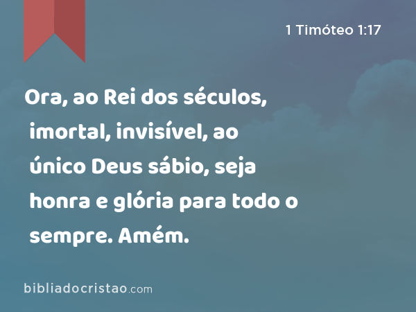 Ora, ao Rei dos séculos, imortal, invisível, ao único Deus sábio, seja honra e glória para todo o sempre. Amém. - 1 Timóteo 1:17