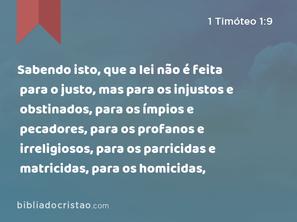 Sabendo isto, que a lei não é feita para o justo, mas para os injustos e obstinados, para os ímpios e pecadores, para os profanos e irreligiosos, para os parricidas e matricidas, para os homicidas, - 1 Timóteo 1:9