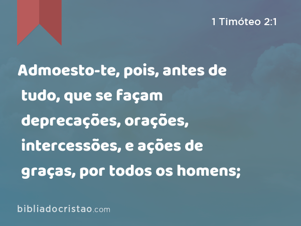 Admoesto-te, pois, antes de tudo, que se façam deprecações, orações, intercessões, e ações de graças, por todos os homens; - 1 Timóteo 2:1